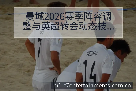 曼城2026赛季阵容调整与英超转会动态技术特点深度分析 - c7娱乐